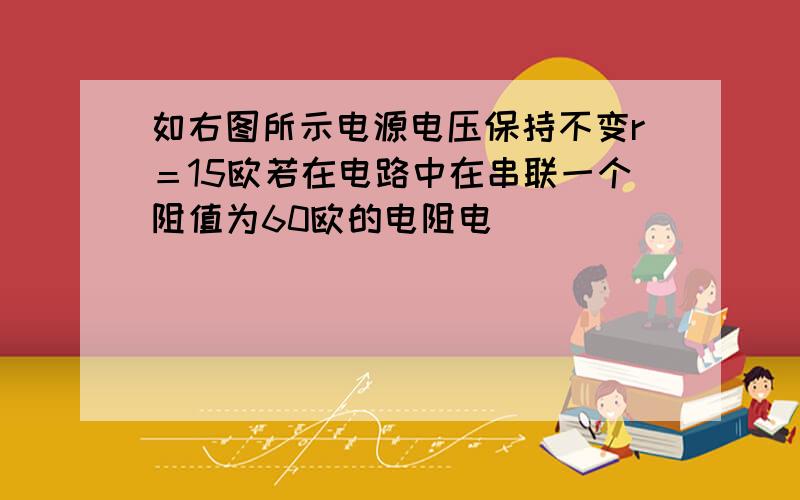 如右图所示电源电压保持不变r＝15欧若在电路中在串联一个阻值为60欧的电阻电