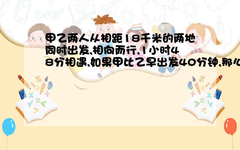 甲乙两人从相距18千米的两地同时出发,相向而行,1小时48分相遇,如果甲比乙早出发40分钟,那么在乙出发甲、乙两人从相距18千米的两地同时出发,相向而行,1小时48分相遇,如果甲比乙早出发40分