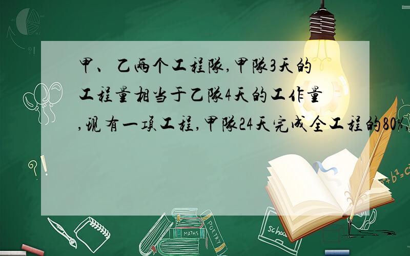 甲、乙两个工程队,甲队3天的工程量相当于乙队4天的工作量,现有一项工程,甲队24天完成全工程的80%,余下的由两队合做还要多少天完成