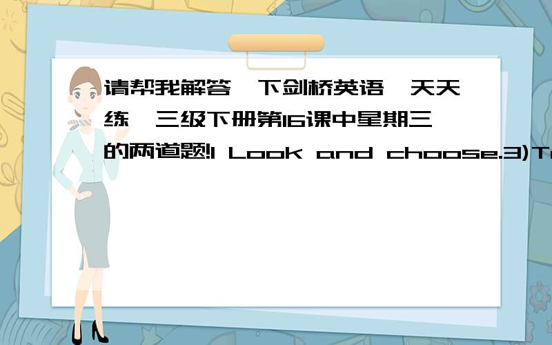 请帮我解答一下剑桥英语《天天练》三级下册第16课中星期三的两道题!I Look and choose.3)Tomorrow morning he _____ buy a gift for me.A.shall B.would C.will4)The man ____ to be a great painter in thefuture,so he studies paintin