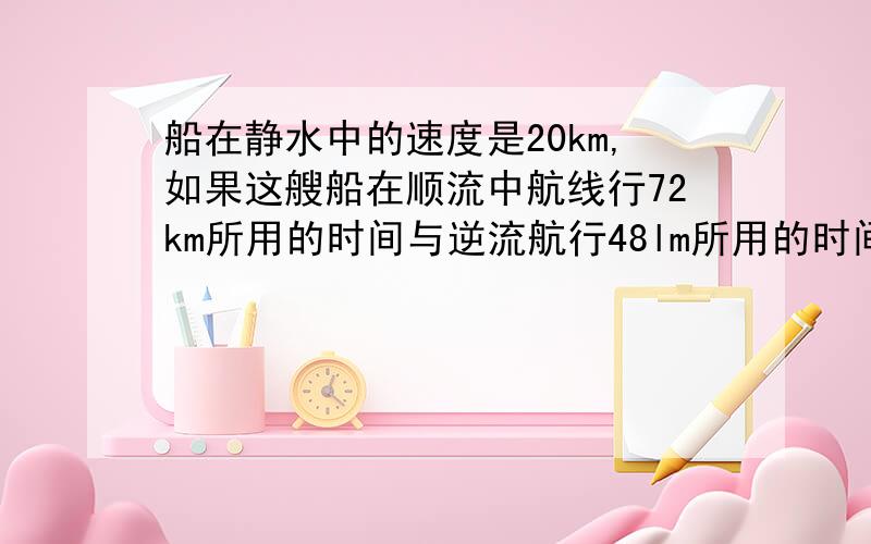 船在静水中的速度是20km,如果这艘船在顺流中航线行72km所用的时间与逆流航行48lm所用的时间相同,