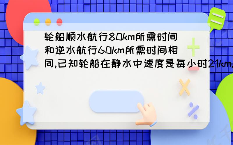 轮船顺水航行80km所需时间和逆水航行60km所需时间相同,已知轮船在静水中速度是每小时21km,用分式方程计算！