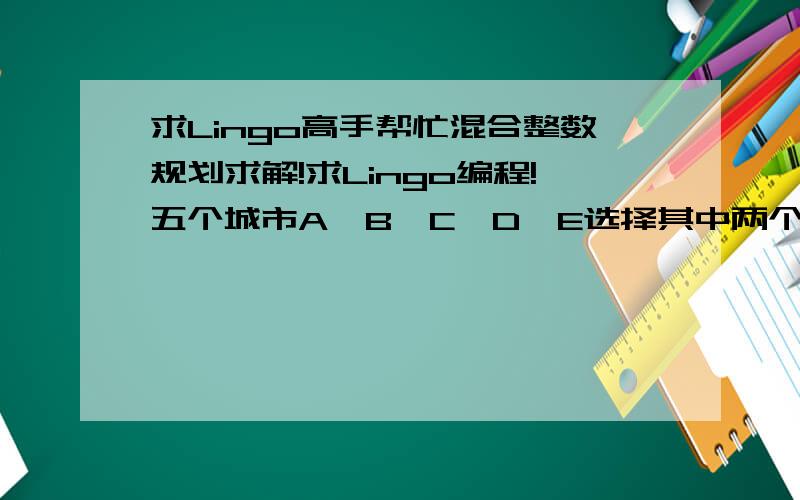 求Lingo高手帮忙混合整数规划求解!求Lingo编程!五个城市A、B、C、D、E选择其中两个城市设立仓库,分别向A、B、C、D、E五个城市 的客户派送货物,从任意仓库派送货物至客户有时限要求,不能超