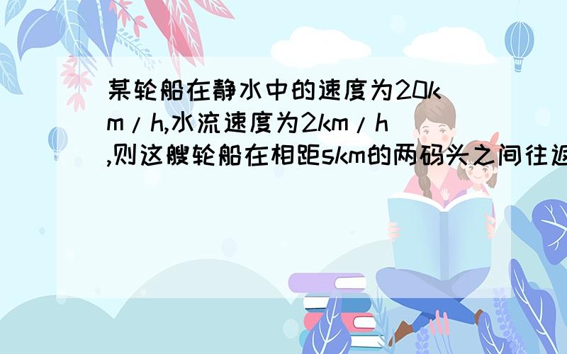 某轮船在静水中的速度为20km/h,水流速度为2km/h,则这艘轮船在相距skm的两码头之间往返一趟共需____h