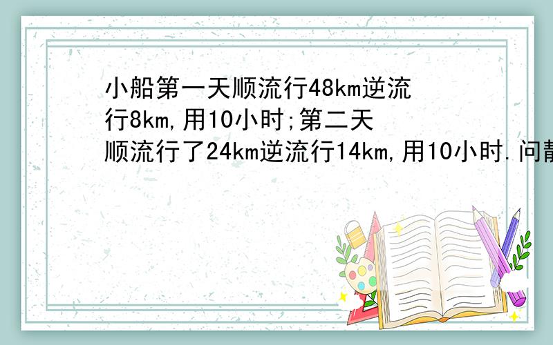 小船第一天顺流行48km逆流行8km,用10小时;第二天顺流行了24km逆流行14km,用10小时.问静水中速度和水流速