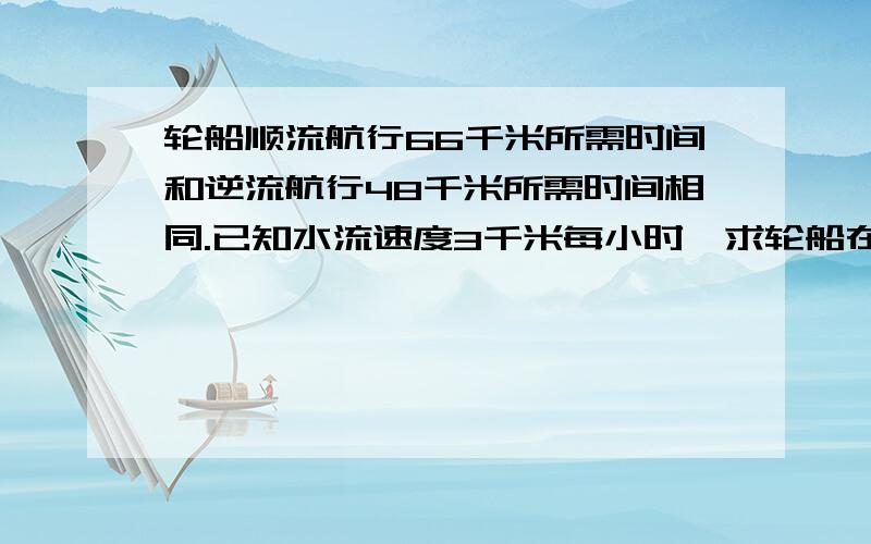 轮船顺流航行66千米所需时间和逆流航行48千米所需时间相同.已知水流速度3千米每小时,求轮船在静水中的速度