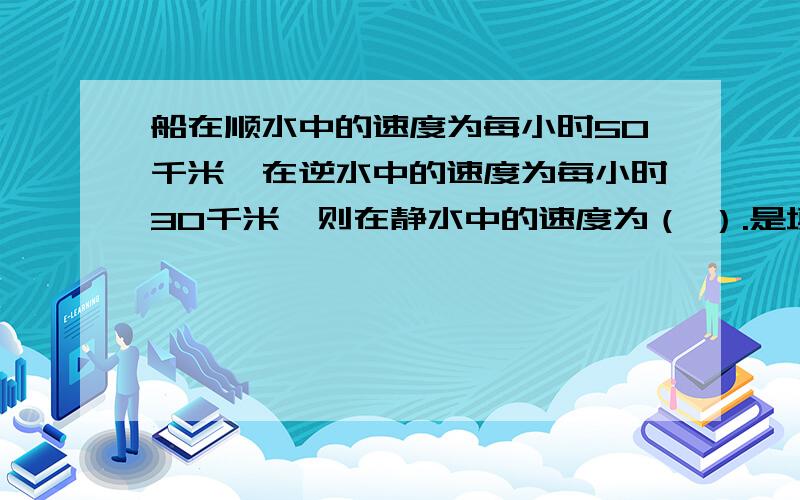 船在顺水中的速度为每小时50千米,在逆水中的速度为每小时30千米,则在静水中的速度为（ ）.是填空题