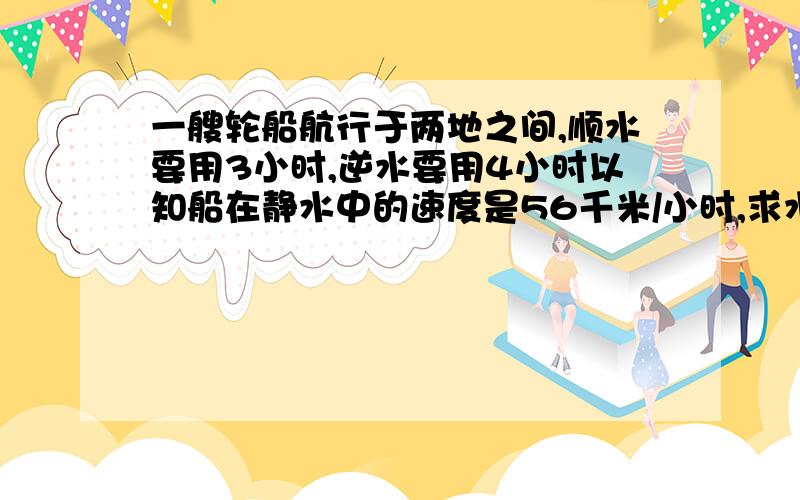 一艘轮船航行于两地之间,顺水要用3小时,逆水要用4小时以知船在静水中的速度是56千米/小时,求水流的速度