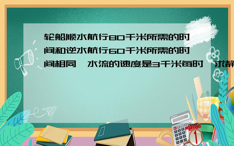 轮船顺水航行80千米所需的时间和逆水航行60千米所需的时间相同,水流的速度是3千米每时,求静水速度．