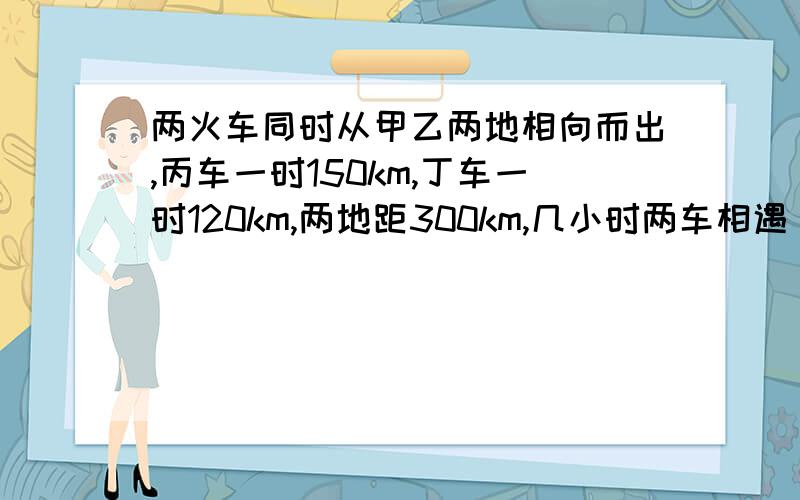 两火车同时从甲乙两地相向而出,丙车一时150km,丁车一时120km,两地距300km,几小时两车相遇