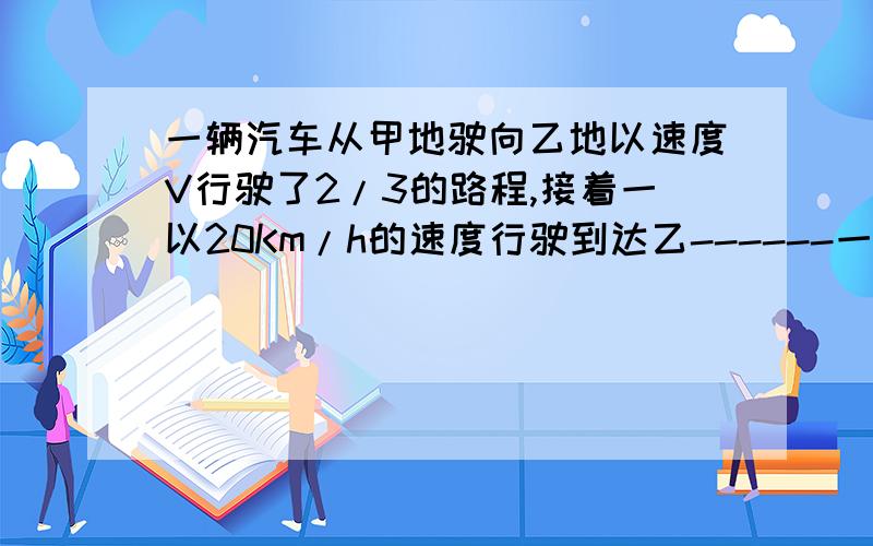 一辆汽车从甲地驶向乙地以速度V行驶了2/3的路程,接着一以20Km/h的速度行驶到达乙------一辆汽车从甲地驶向乙地以速度V行驶了2/3的路程,接着一以20Km/h的速度行驶到达乙地,后以36km/h的速度返