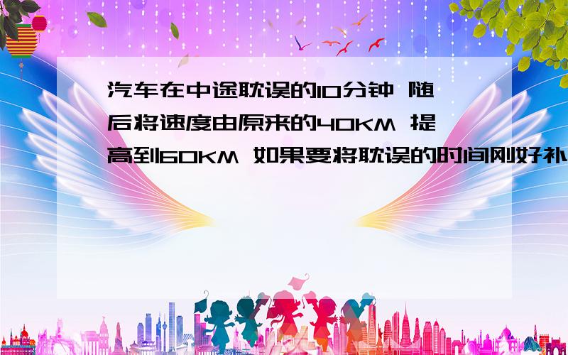 汽车在中途耽误的10分钟 随后将速度由原来的40KM 提高到60KM 如果要将耽误的时间刚好补回来 则需要按这样汽车在中途耽误的10分钟 随后将速度由原来的40km/h 提高到60km/h 如果要将耽误的时间