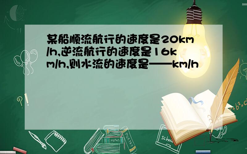 某船顺流航行的速度是20km/h,逆流航行的速度是16km/h,则水流的速度是——km/h