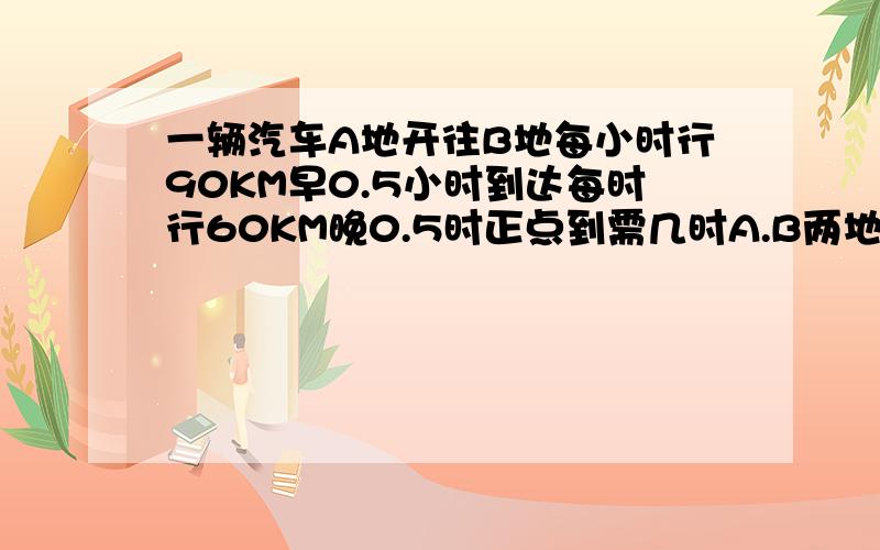 一辆汽车A地开往B地每小时行90KM早0.5小时到达每时行60KM晚0.5时正点到需几时A.B两地相距多少KM要方程解答要方程解答!要方程的解答，答对给190财富值哦！看看吧！快来帮我答！