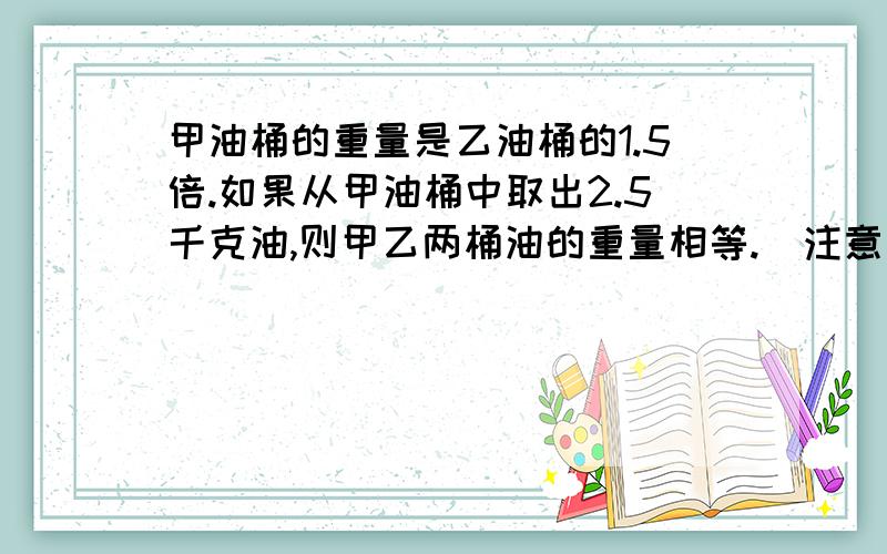 甲油桶的重量是乙油桶的1.5倍.如果从甲油桶中取出2.5千克油,则甲乙两桶油的重量相等.  注意是拿出,没有放乙桶中!