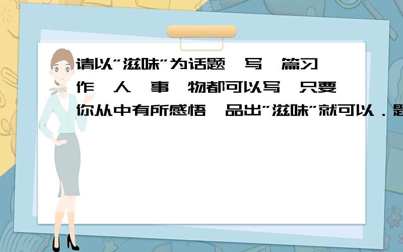 请以”滋味”为话题,写一篇习作,人,事,物都可以写,只要你从中有所感悟,品出”滋味”就可以．题目也可以自定1‘‘急球啊