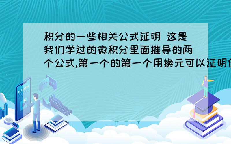 积分的一些相关公式证明 这是我们学过的微积分里面推导的两个公式,第一个的第一个用换元可以证明但第二个就不会了.还有下面的也不会求大神给出证明过程,