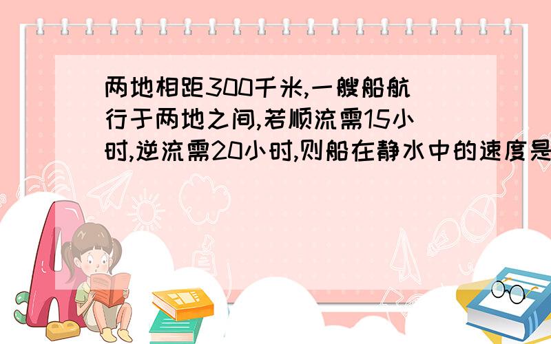 两地相距300千米,一艘船航行于两地之间,若顺流需15小时,逆流需20小时,则船在静水中的速度是多少