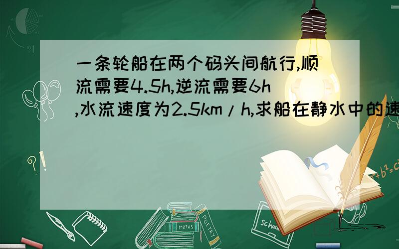 一条轮船在两个码头间航行,顺流需要4.5h,逆流需要6h,水流速度为2.5km/h,求船在静水中的速度 最好解方程是都全.