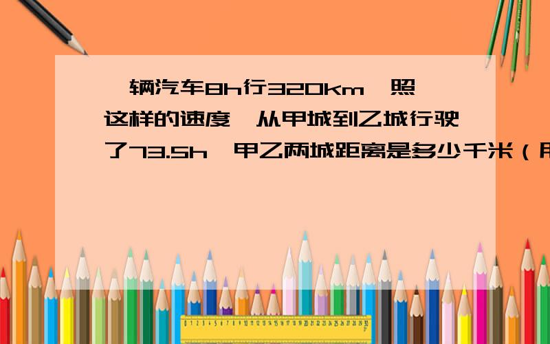 一辆汽车8h行320km,照这样的速度,从甲城到乙城行驶了73.5h,甲乙两城距离是多少千米（用比例解）面粉厂用100千克小麦可以磨出85千克面粉,现在要磨面粉51t,需要购进小麦多吨?比例解