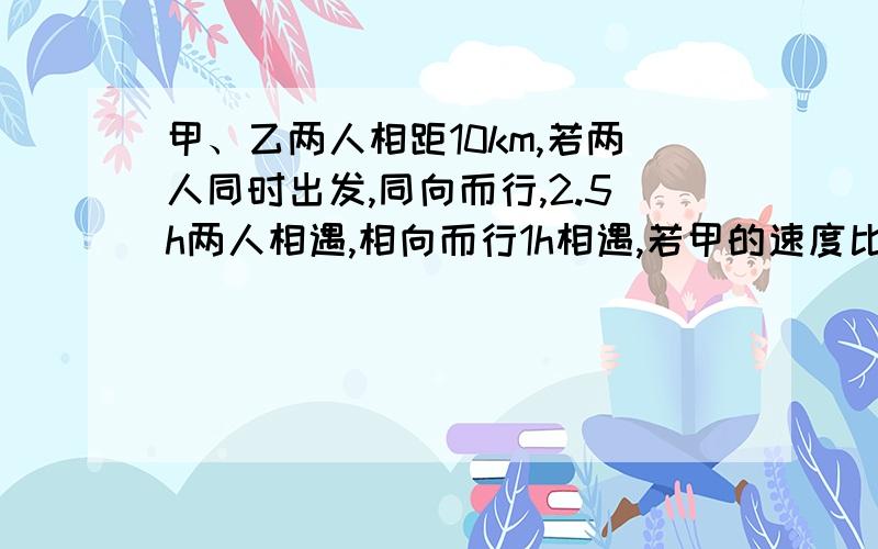 甲、乙两人相距10km,若两人同时出发,同向而行,2.5h两人相遇,相向而行1h相遇,若甲的速度比乙快,二元一次方程解,