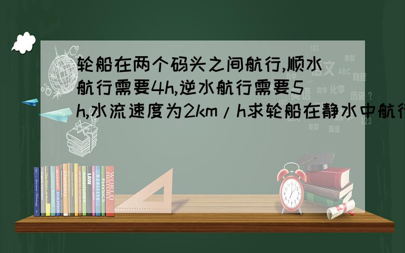 轮船在两个码头之间航行,顺水航行需要4h,逆水航行需要5h,水流速度为2km/h求轮船在静水中航行的速度