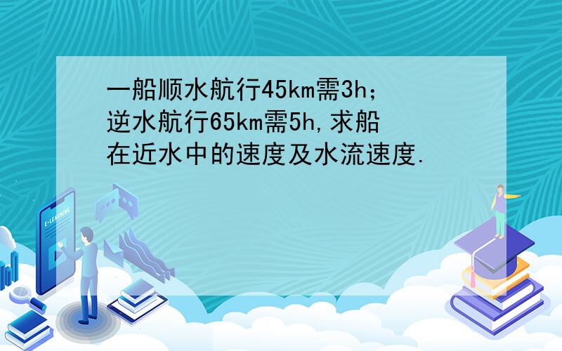 一船顺水航行45km需3h；逆水航行65km需5h,求船在近水中的速度及水流速度.