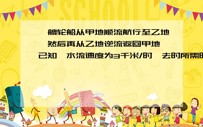 一艘轮船从甲地顺流航行至乙地,然后再从乙地逆流返回甲地,已知,水流速度为3千米/时,去时所需时间是返一艘轮船从甲地顺流航行至乙地，然后再从乙地逆流返回甲地，已知，水流速度为3千