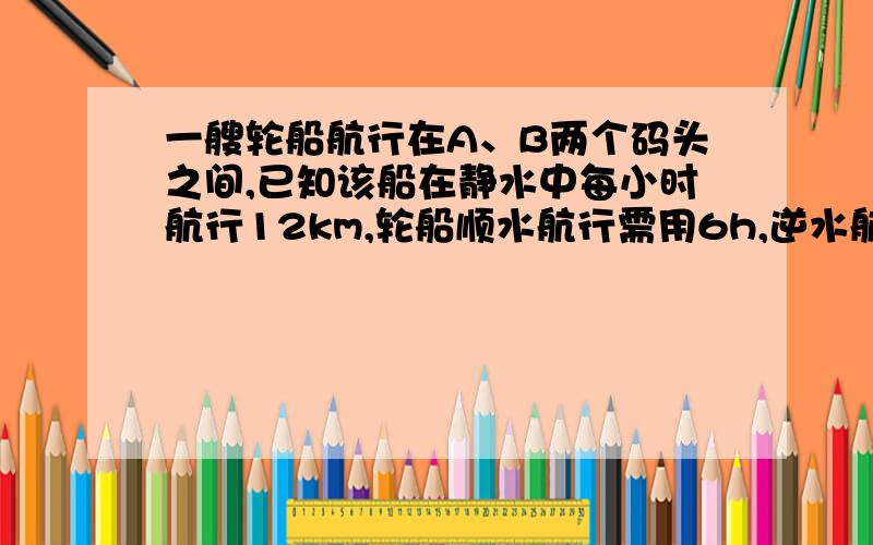 一艘轮船航行在A、B两个码头之间,已知该船在静水中每小时航行12km,轮船顺水航行需用6h,逆水航行需用10h,求水流速度和A、B两码头间的距离