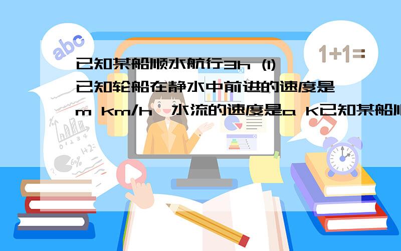 已知某船顺水航行3h (1)已知轮船在静水中前进的速度是m km/h,水流的速度是a K已知某船顺水航行3h (1)已知轮船在静水中前进的速度是m km/h,水流的速度是a Km/h,则轮船一共航行了多少km?