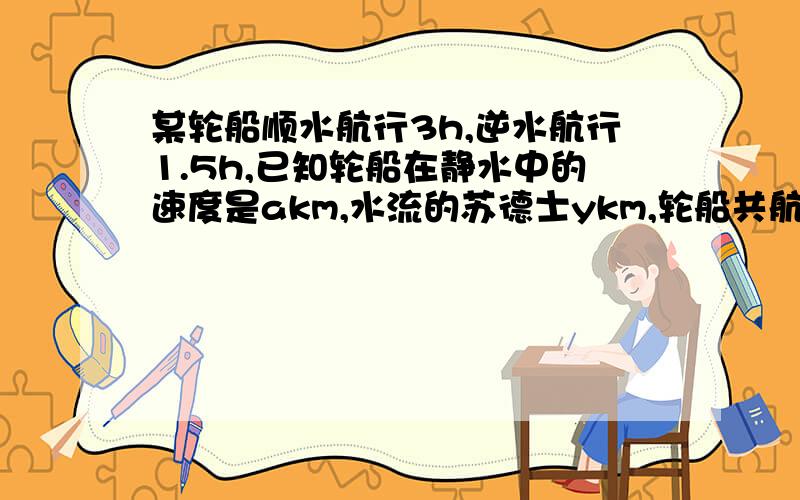 某轮船顺水航行3h,逆水航行1.5h,已知轮船在静水中的速度是akm,水流的苏德士ykm,轮船共航行多少千米?