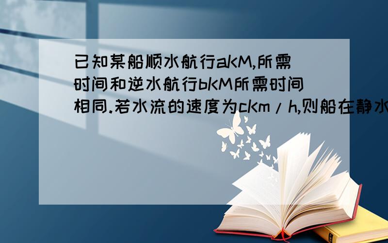 已知某船顺水航行aKM,所需时间和逆水航行bKM所需时间相同.若水流的速度为cKm/h,则船在静水中的速度为?