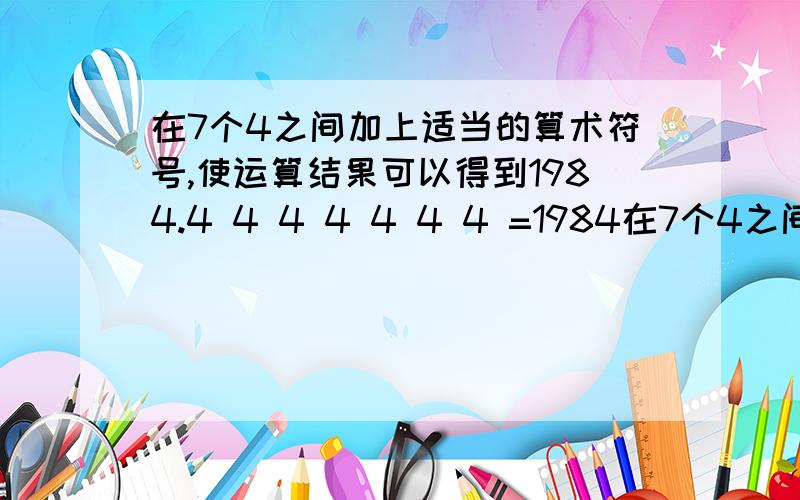 在7个4之间加上适当的算术符号,使运算结果可以得到1984.4 4 4 4 4 4 4 =1984在7个4之间加上适当的算术符号,使运算结果为1984另外还一 一列火车长160米,全车通过440米的桥需要30秒,问这列火车每秒