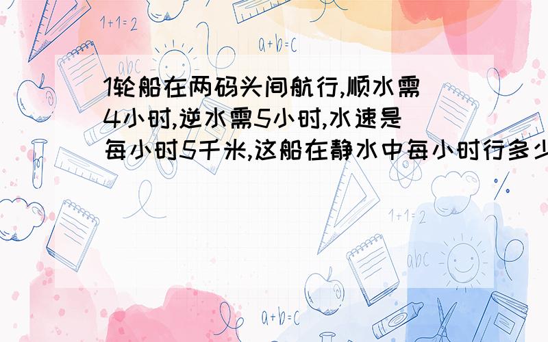 1轮船在两码头间航行,顺水需4小时,逆水需5小时,水速是每小时5千米,这船在静水中每小时行多少千米速度啊