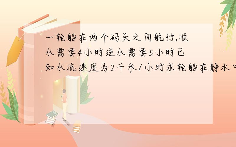 一轮船在两个码头之间航行,顺水需要4小时逆水需要5小时已知水流速度为2千米/小时求轮船在静水中的速度