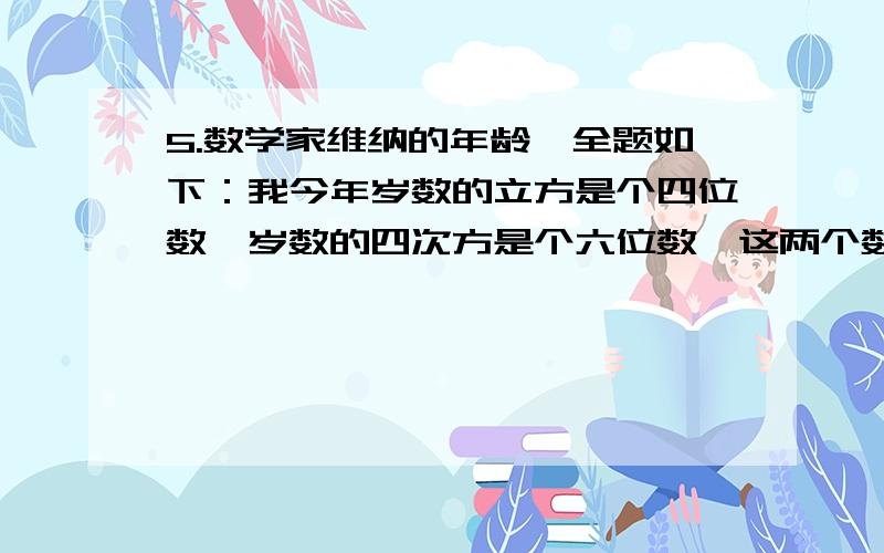 5.数学家维纳的年龄,全题如下：我今年岁数的立方是个四位数,岁数的四次方是个六位数,这两个数,刚好5.数学家维纳的年龄,全题如下：我今年岁数的立方是个四位数,岁数的四次方是个六位数