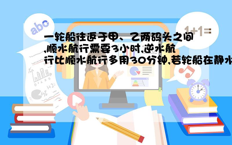 一轮船往返于甲、乙两码头之间,顺水航行需要3小时,逆水航行比顺水航行多用30分钟,若轮船在静水中的速度是26km/h,求水流速度.解方程,急.