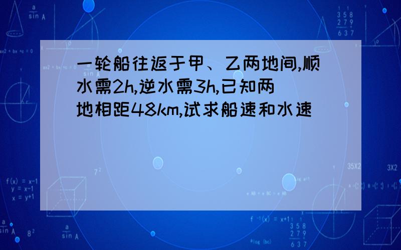 一轮船往返于甲、乙两地间,顺水需2h,逆水需3h,已知两地相距48km,试求船速和水速