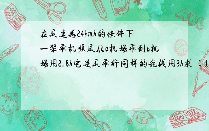 在风速为24kmh的条件下 一架飞机顺风从a机场飞到b机场用2.8h它逆风飞行同样的航线用3h求 (1)无风时这架飞机在这一航线平均航速 (2) 两机场之间的航程 用方程解...