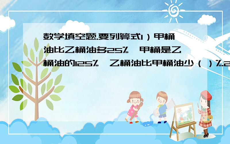 数学填空题.要列算式1）甲桶油比乙桶油多25%,甲桶是乙桶油的125%,乙桶油比甲桶油少（）%.2）甲数除以乙数的商是0.8,甲数比乙数少20%,乙数比甲数多（）%.