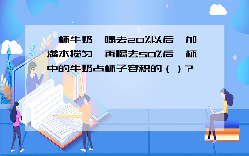 一杯牛奶,喝去20%以后,加满水搅匀,再喝去50%后,杯中的牛奶占杯子容积的（）?