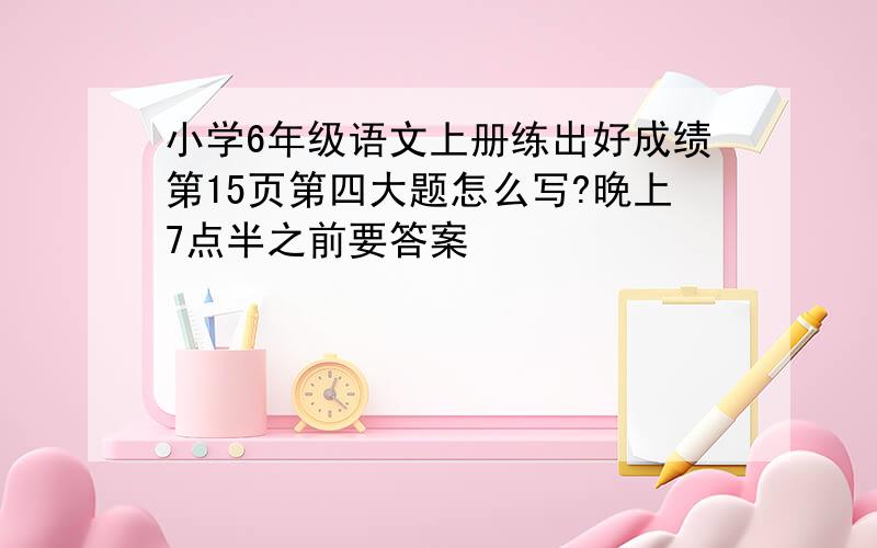 小学6年级语文上册练出好成绩第15页第四大题怎么写?晚上7点半之前要答案