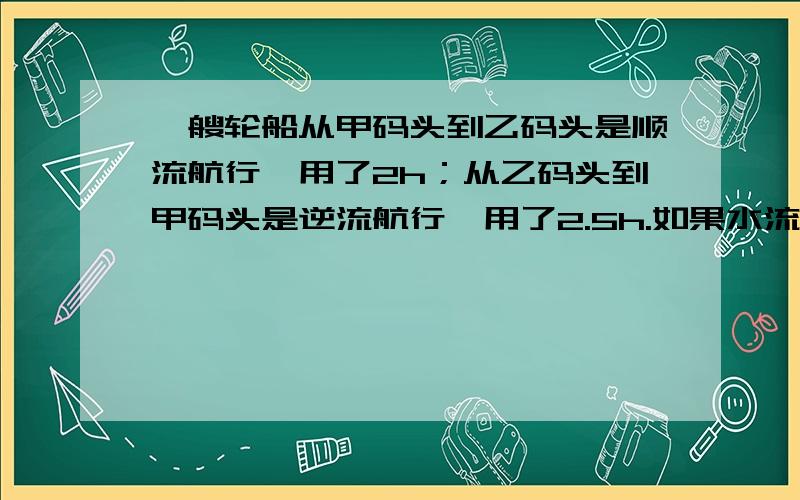 一艘轮船从甲码头到乙码头是顺流航行,用了2h；从乙码头到甲码头是逆流航行,用了2.5h.如果水流速度是4km/h,求轮船在静水中的平均速度和距离,得到船速用逆流怎样推导?列方程