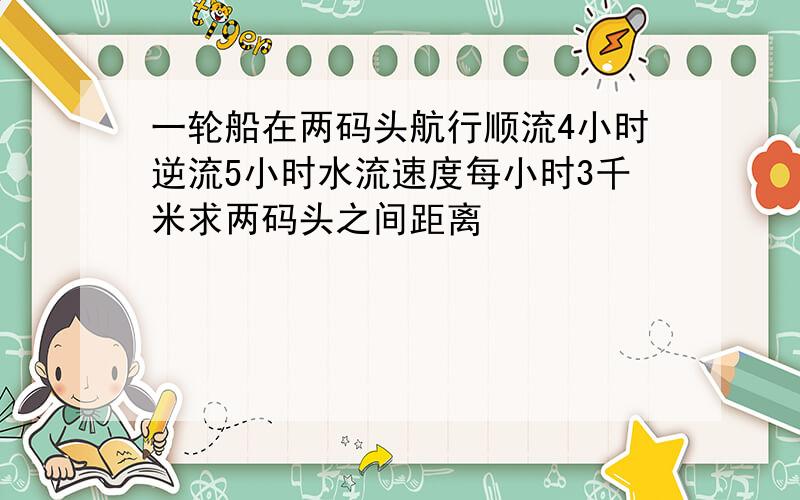 一轮船在两码头航行顺流4小时逆流5小时水流速度每小时3千米求两码头之间距离