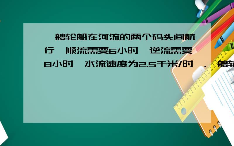 一艘轮船在河流的两个码头间航行,顺流需要6小时,逆流需要8小时,水流速度为2.5千米/时,.一艘轮船在河流的两个码头间航行,顺流需要6小时,逆流需要8小时,水流速度为2.5千米/时,求轮船在静水