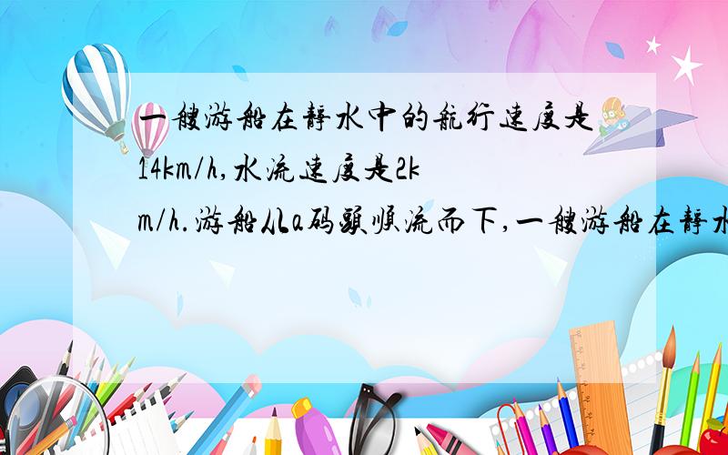 一艘游船在静水中的航行速度是14km/h,水流速度是2km/h.游船从a码头顺流而下,一艘游船在静水中的航行速度是14km/h,水流速度是2km/h.游船从a码头顺流而下,再沿原航线逆流而上.这艘游船最多开出