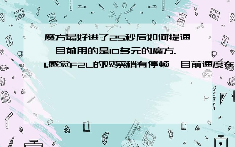 魔方最好进了25秒后如何提速,目前用的是10多元的魔方.1.感觉F2L的观察稍有停顿,目前速度在30秒徘徊,最好24秒,偶尔会到37,极少数40.还有CROSS,感觉时快时慢,虽然都在8步内,但是并不快.2.做B、F