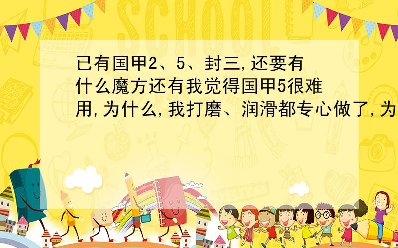 已有国甲2、5、封三,还要有什么魔方还有我觉得国甲5很难用,为什么,我打磨、润滑都专心做了,为什么,松紧也到我最适合的,而国甲5很松很滑,没国甲2好用!