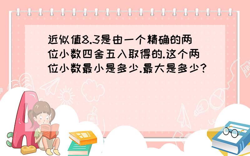 近似值8.3是由一个精确的两位小数四舍五入取得的.这个两位小数最小是多少.最大是多少?