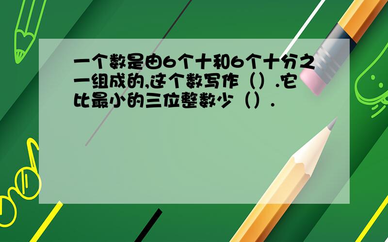 一个数是由6个十和6个十分之一组成的,这个数写作（）.它比最小的三位整数少（）.